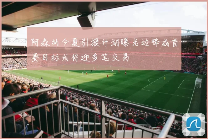 阿森纳今夏引援计划曝光边锋成首要目标或将迎多笔交易