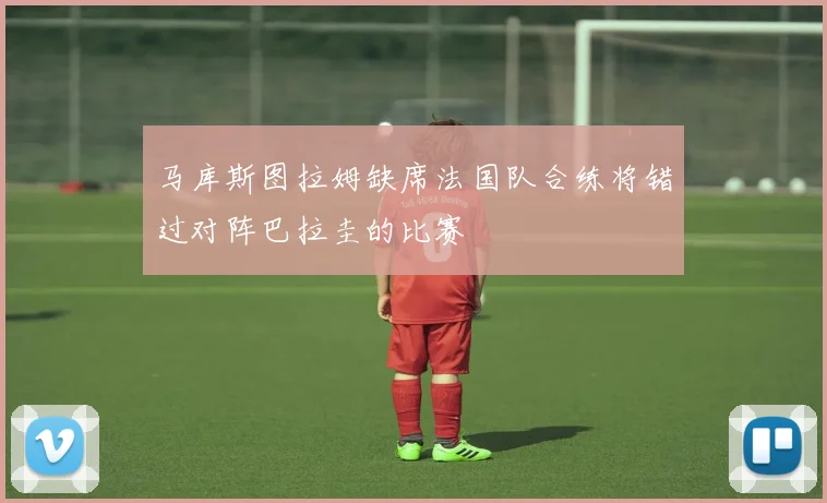 马库斯图拉姆缺席法国队合练将错过对阵巴拉圭的比赛