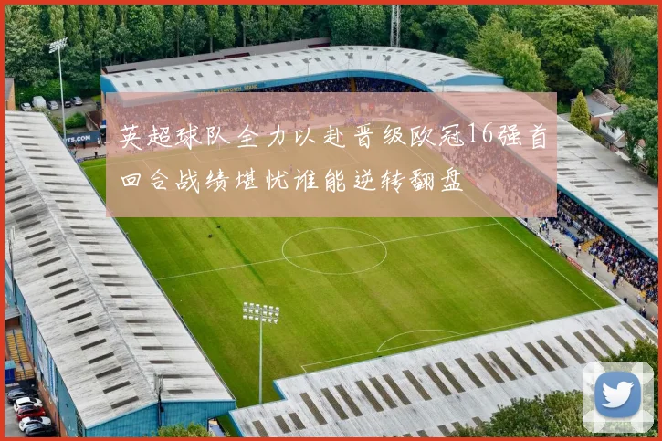 英超球队全力以赴晋级欧冠16强首回合战绩堪忧谁能逆转翻盘