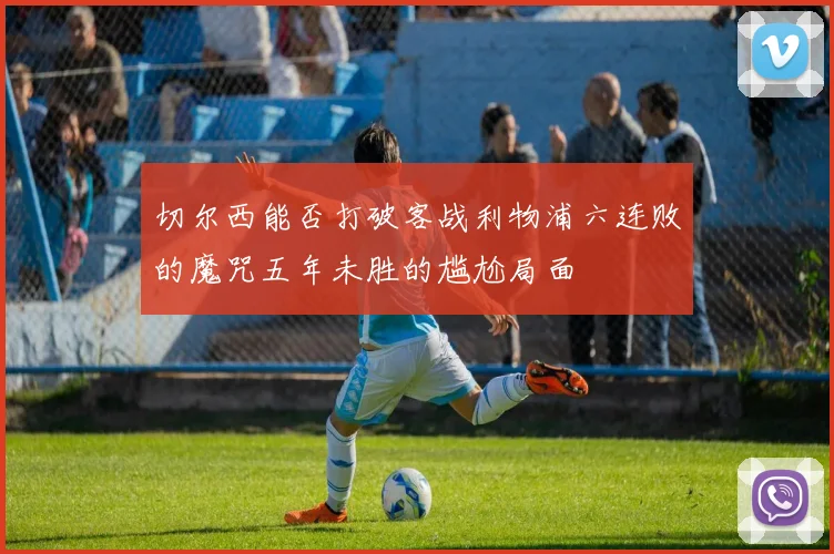 切尔西能否打破客战利物浦六连败的魔咒五年未胜的尴尬局面