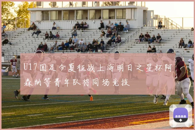U17国足今夏征战上海明日之星杯阿森纳等青年队将同场竞技