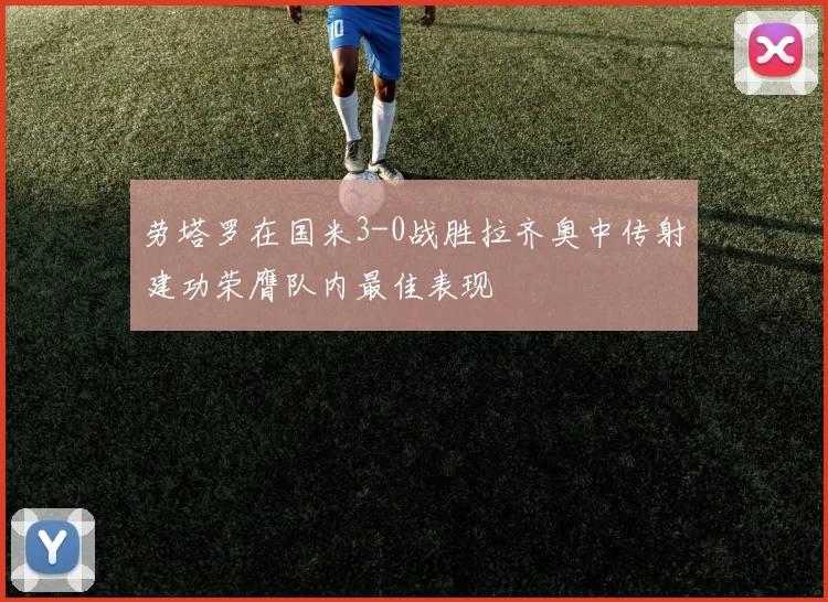 劳塔罗在国米3-0战胜拉齐奥中传射建功荣膺队内最佳表现