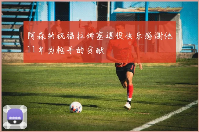 阿森纳祝福拉姆塞退役快乐感谢他11年为枪手的贡献