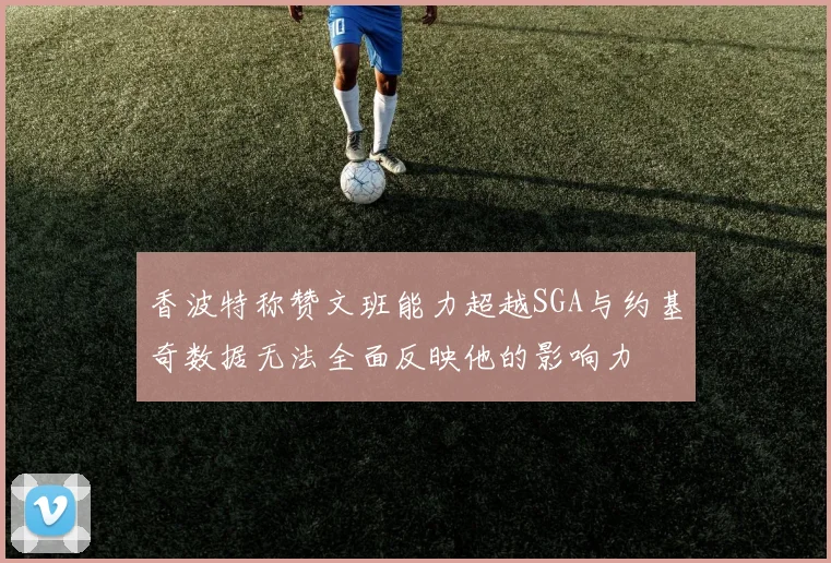 香波特称赞文班能力超越SGA与约基奇数据无法全面反映他的影响力