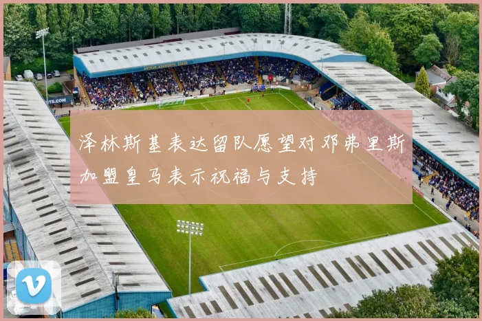 泽林斯基表达留队愿望对邓弗里斯加盟皇马表示祝福与支持
