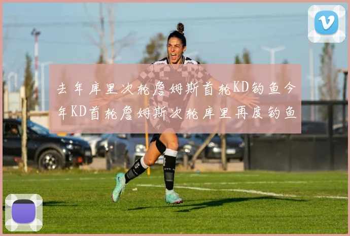 去年库里次轮詹姆斯首轮KD钓鱼今年KD首轮詹姆斯次轮库里再度钓鱼的奇妙对比