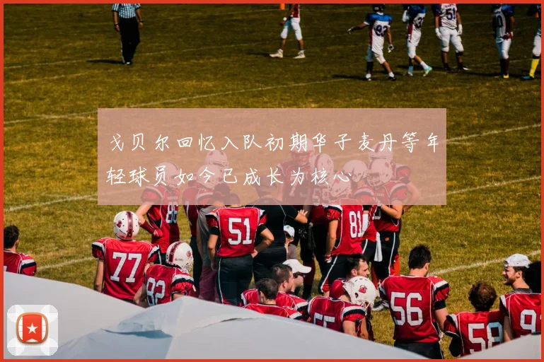 戈贝尔回忆入队初期华子麦丹等年轻球员如今已成长为核心