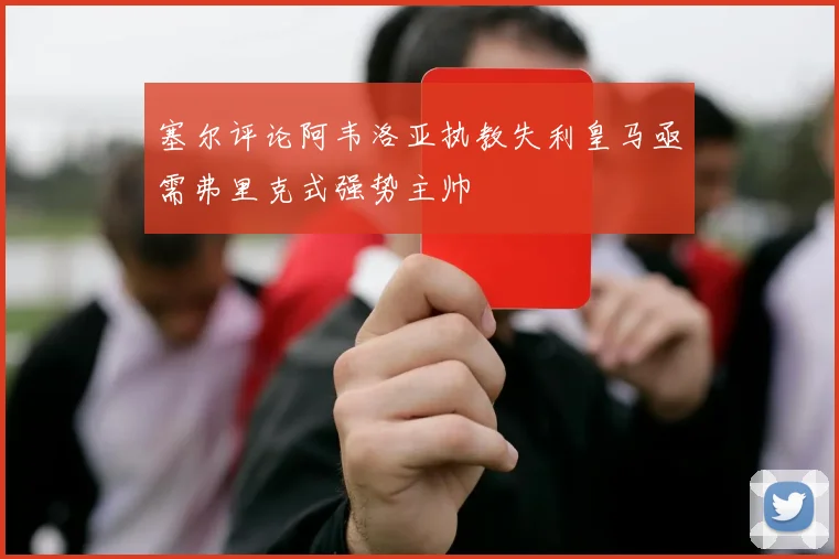 塞尔评论阿韦洛亚执教失利皇马亟需弗里克式强势主帅