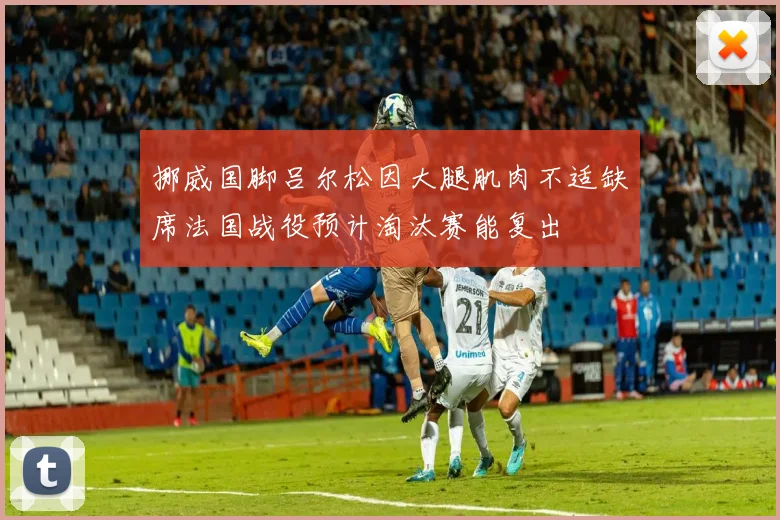挪威国脚吕尔松因大腿肌肉不适缺席法国战役预计淘汰赛能复出